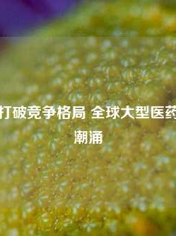 技术变革打破竞争格局 全球大型医药企业并购潮涌