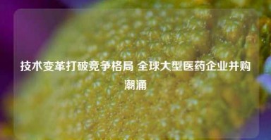 技术变革打破竞争格局 全球大型医药企业并购潮涌