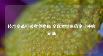 技术变革打破竞争格局 全球大型医药企业并购潮涌