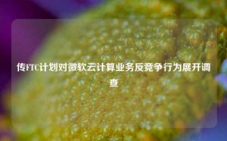 传FTC计划对微软云计算业务反竞争行为展开调查