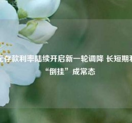 美元存款利率陆续开启新一轮调降 长短期利率“倒挂”成常态