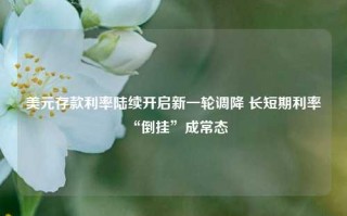 美元存款利率陆续开启新一轮调降 长短期利率“倒挂”成常态