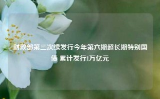 财政部第三次续发行今年第六期超长期特别国债 累计发行1万亿元