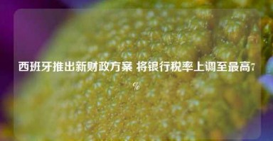 西班牙推出新财政方案 将银行税率上调至最高7%