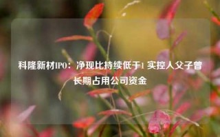 科隆新材IPO：净现比持续低于1 实控人父子曾长期占用公司资金