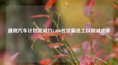 通用汽车计划裁减约1,000名受薪员工以削减成本