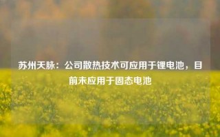 苏州天脉：公司散热技术可应用于锂电池，目前未应用于固态电池