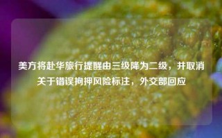 美方将赴华旅行提醒由三级降为二级，并取消关于错误拘押风险标注，外交部回应