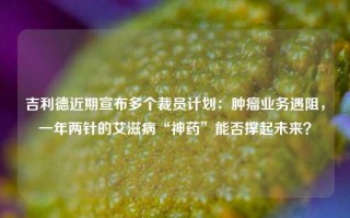 吉利德近期宣布多个裁员计划：肿瘤业务遇阻，一年两针的艾滋病“神药”能否撑起未来？