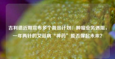 吉利德近期宣布多个裁员计划：肿瘤业务遇阻，一年两针的艾滋病“神药”能否撑起未来？