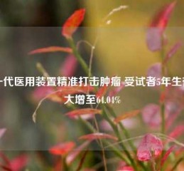 新一代医用装置精准打击肿瘤 受试者5年生存率大增至64.04%