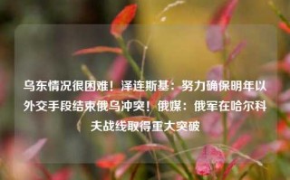 乌东情况很困难！泽连斯基：努力确保明年以外交手段结束俄乌冲突！俄媒：俄军在哈尔科夫战线取得重大突破