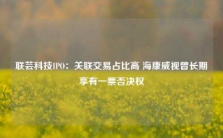 联芸科技IPO：关联交易占比高 海康威视曾长期享有一票否决权