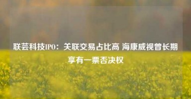 联芸科技IPO：关联交易占比高 海康威视曾长期享有一票否决权