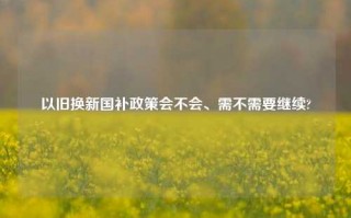 以旧换新国补政策会不会、需不需要继续?