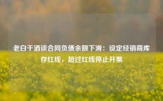 老白干酒谈合同负债余额下滑：设定经销商库存红线，超过红线停止开票