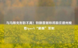 与马斯克形影不离！特朗普据称将前往德州观看SpaceX“星舰”发射