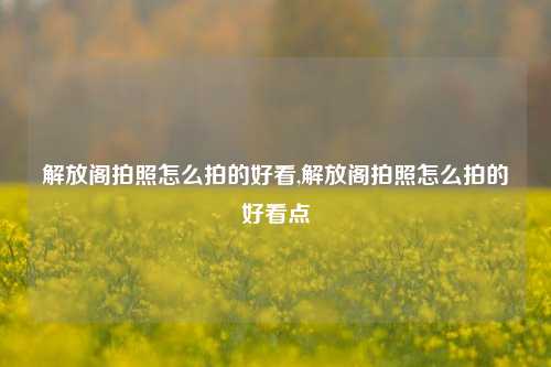 解放阁拍照怎么拍的好看,解放阁拍照怎么拍的好看点-第1张图片-解放阁