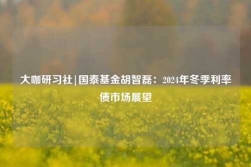 大咖研习社|国泰基金胡智磊：2024年冬季利率债市场展望-第1张图片-解放阁