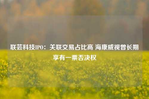 联芸科技IPO：关联交易占比高 海康威视曾长期享有一票否决权-第1张图片-解放阁