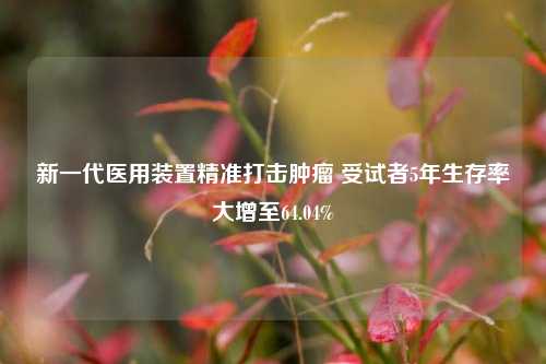 新一代医用装置精准打击肿瘤 受试者5年生存率大增至64.04%-第1张图片-解放阁