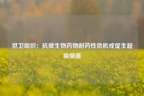 世卫组织：抗微生物药物耐药性危机或促生超级细菌-第1张图片-解放阁