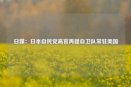 日媒：日本自民党高官再提自卫队常驻美国-第1张图片-解放阁