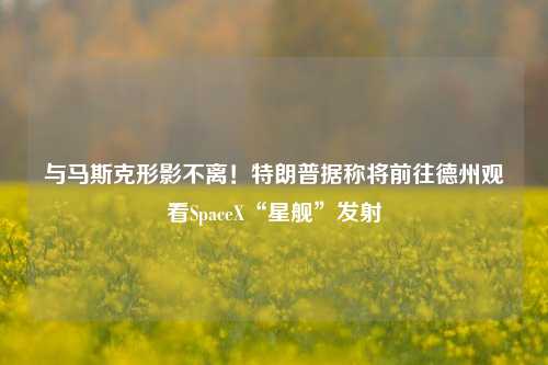 与马斯克形影不离！特朗普据称将前往德州观看SpaceX“星舰”发射-第1张图片-解放阁