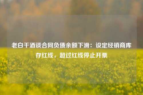 老白干酒谈合同负债余额下滑：设定经销商库存红线，超过红线停止开票-第1张图片-解放阁