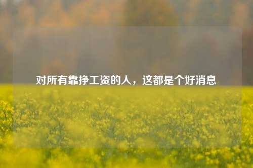 对所有靠挣工资的人，这都是个好消息-第1张图片-解放阁