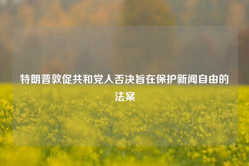 特朗普敦促共和党人否决旨在保护新闻自由的法案-第1张图片-解放阁