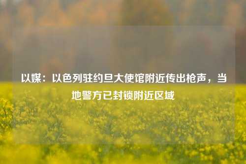 以媒：以色列驻约旦大使馆附近传出枪声，当地警方已封锁附近区域-第1张图片-解放阁