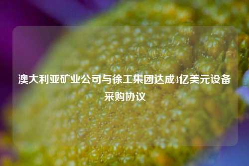 澳大利亚矿业公司与徐工集团达成4亿美元设备采购协议-第1张图片-解放阁