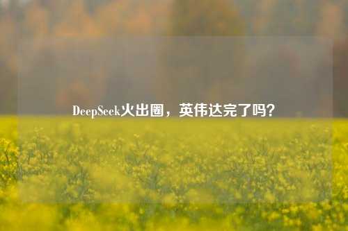 DeepSeek火出圈，英伟达完了吗？