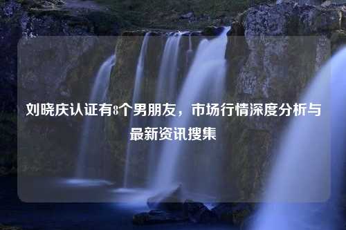 刘晓庆认证有8个男朋友，市场行情深度分析与最新资讯搜集