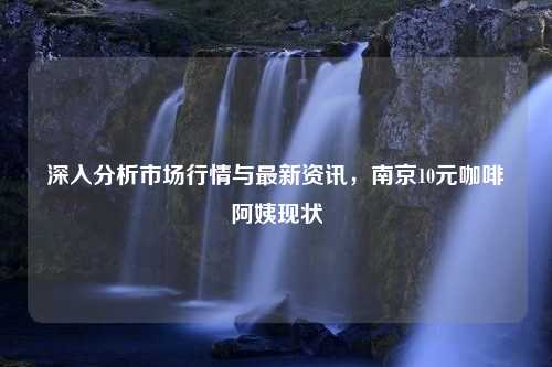 深入分析市场行情与最新资讯，南京10元咖啡阿姨现状