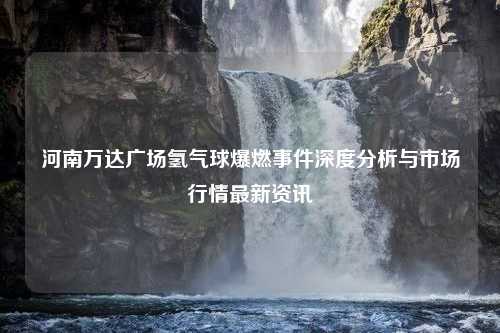 河南万达广场氢气球爆燃事件深度分析与市场行情最新资讯