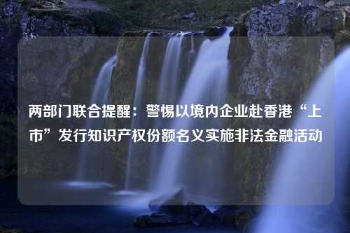 两部门联合提醒：警惕以境内企业赴香港“上市”发行知识产权份额名义实施非法金融活动