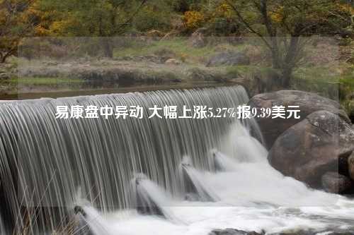 易康盘中异动 大幅上涨5.27%报9.39美元