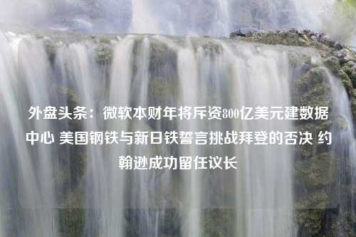 外盘头条：微软本财年将斥资800亿美元建数据中心 美国钢铁与新日铁誓言挑战拜登的否决 约翰逊成功留任议长