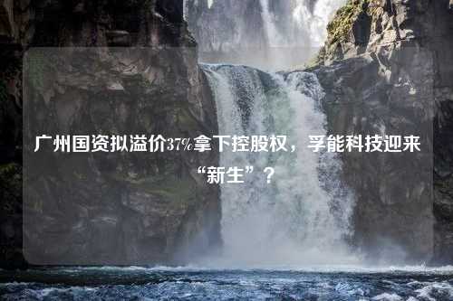 广州国资拟溢价37%拿下控股权，孚能科技迎来“新生”？