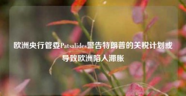 欧洲央行管委Patsalides警告特朗普的关税计划或导致欧洲陷入滞胀