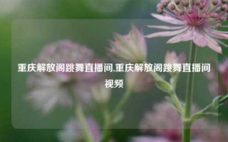 重庆解放阁跳舞直播间,重庆解放阁跳舞直播间视频