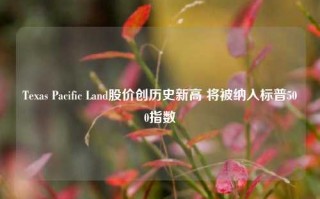 Texas Pacific Land股价创历史新高 将被纳入标普500指数