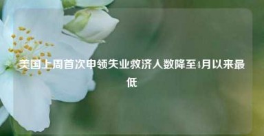 美国上周首次申领失业救济人数降至4月以来最低