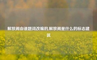 解放阁由谁题词改编的,解放阁是什么的标志建筑