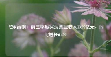 飞乐音响：前三季度实现营业收入13.95亿元，同比增长0.42%