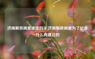 济南解放阁是谁提的字,济南解放阁是为了纪念什么而建立的