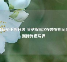 地缘局势不断升级 俄罗斯首次在冲突期间使用洲际弹道导弹