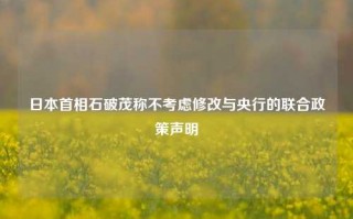 日本首相石破茂称不考虑修改与央行的联合政策声明